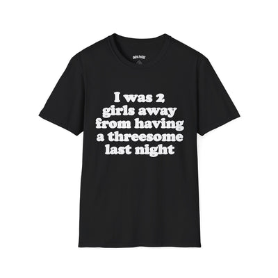 I WAS 2 GIRLS AWAY FROM HAVING A THREESOME LAST NIGHT T-SHIRT