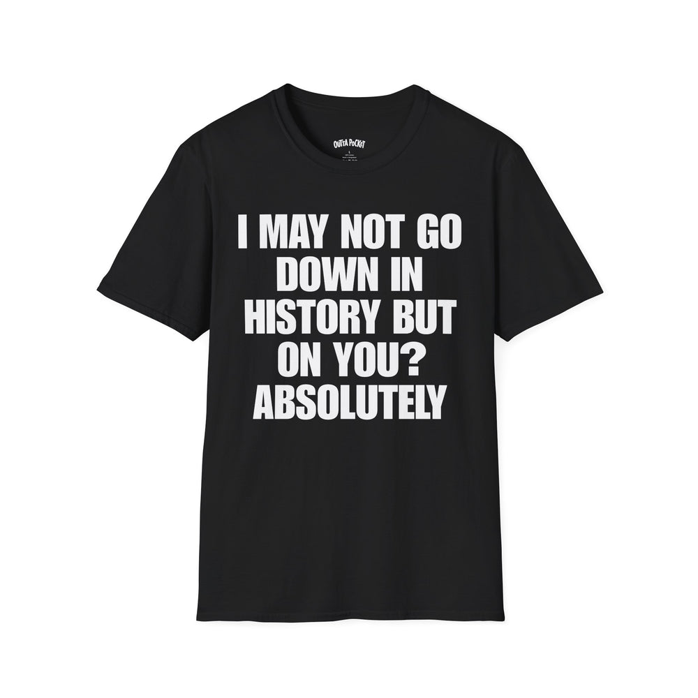 I MAY NOT GO DOWN HISTORY BUT ON YOU? ABSOLUTELY T-SHIRT