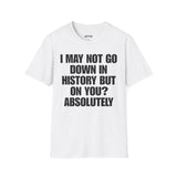 I MAY NOT GO DOWN HISTORY BUT ON YOU? ABSOLUTELY T-SHIRT