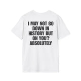 I MAY NOT GO DOWN HISTORY BUT ON YOU? ABSOLUTELY BACKPRINT T-SHIRT