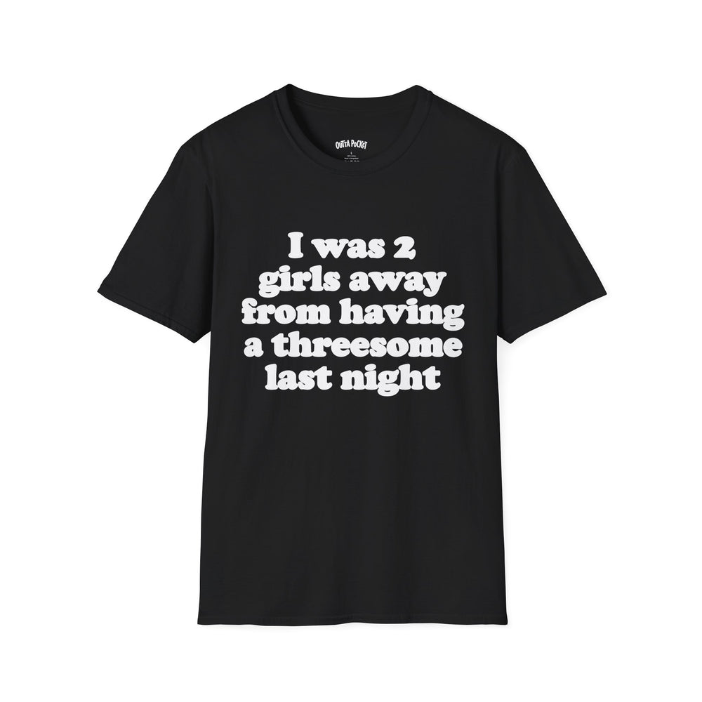 I WAS 2 GIRLS AWAY FROM HAVING A THREESOME LAST NIGHT T-SHIRT