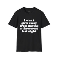 I WAS 2 GIRLS AWAY FROM HAVING A THREESOME LAST NIGHT T-SHIRT